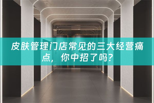 皮肤管理门店常见的三大经营痛点，你中招了吗？