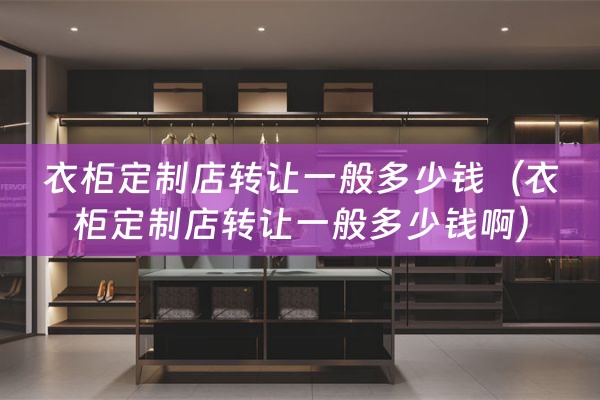 衣柜定制店转让一般多少钱（衣柜定制店转让一般多少钱啊）