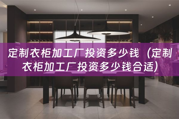 定制衣柜加工厂投资多少钱（定制衣柜加工厂投资多少钱合适）