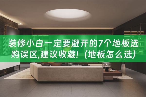 装修小白一定要避开的7个地板选购误区,建议收藏!（地板怎么选）