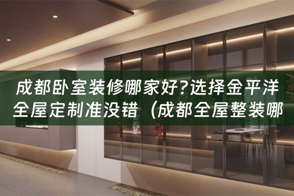 成都卧室装修哪家好?选择金平洋全屋定制准没错（成都全屋整装哪家比较好）