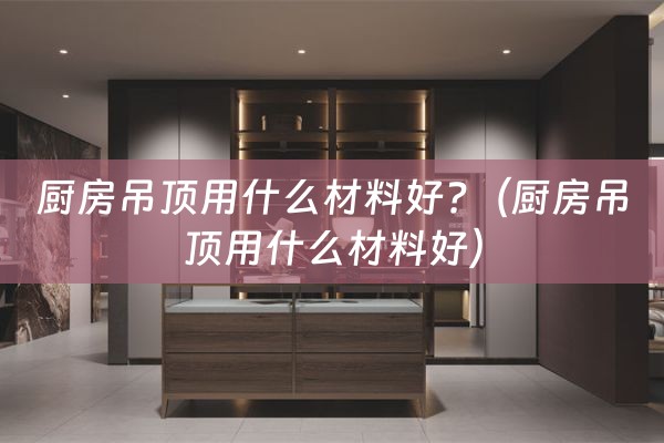 厨房吊顶用什么材料好?（厨房吊顶用什么材料好）