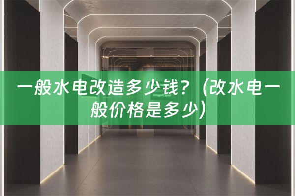 一般水电改造多少钱?（改水电一般价格是多少）