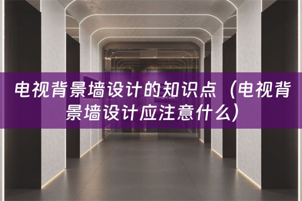 电视背景墙设计的知识点（电视背景墙设计应注意什么）