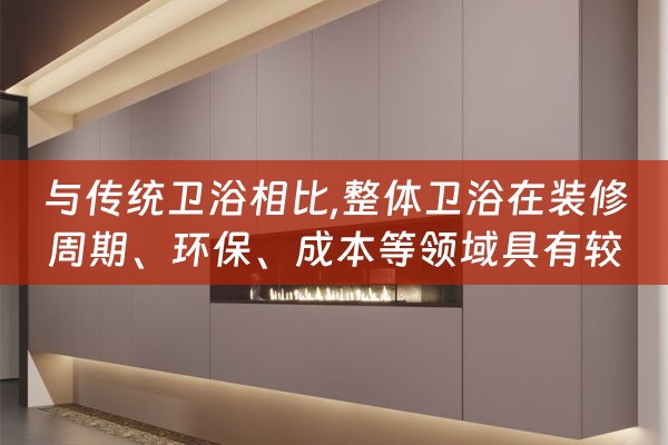 与传统卫浴相比,整体卫浴在装修周期、环保、成本等领域具有较明（简述整体卫浴间的优势）