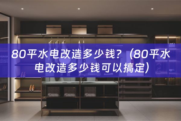 80平水电改造多少钱?（80平水电改造多少钱可以搞定）