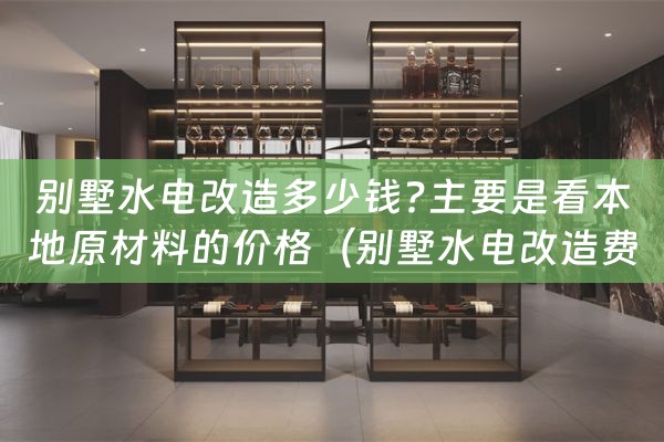 别墅水电改造多少钱?主要是看本地原材料的价格（别墅水电改造费用是多少）