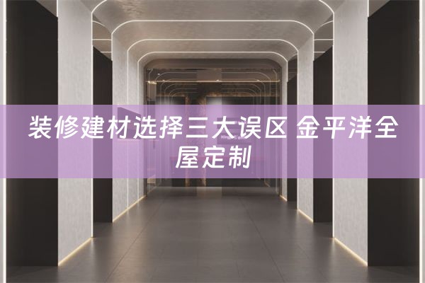 装修建材选择三大误区 金平洋全屋定制