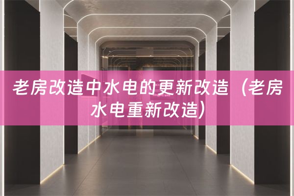 老房改造中水电的更新改造（老房水电重新改造）