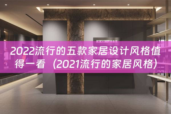 2022流行的五款家居设计风格值得一看（2021流行的家居风格）