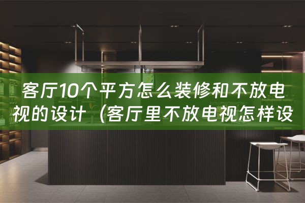 客厅10个平方怎么装修和不放电视的设计（客厅里不放电视怎样设计）