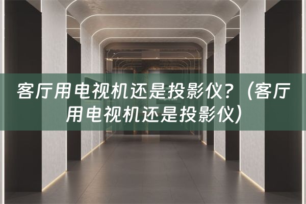 客厅用电视机还是投影仪?（客厅用电视机还是投影仪）