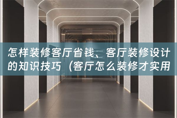 怎样装修客厅省钱、客厅装修设计的知识技巧（客厅怎么装修才实用）