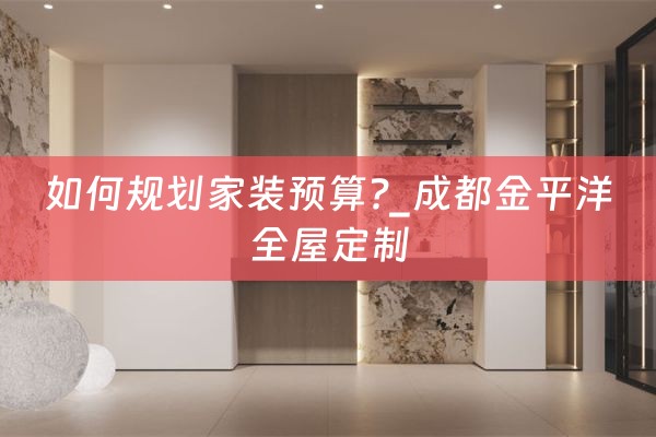 如何规划家装预算?_成都金平洋全屋定制